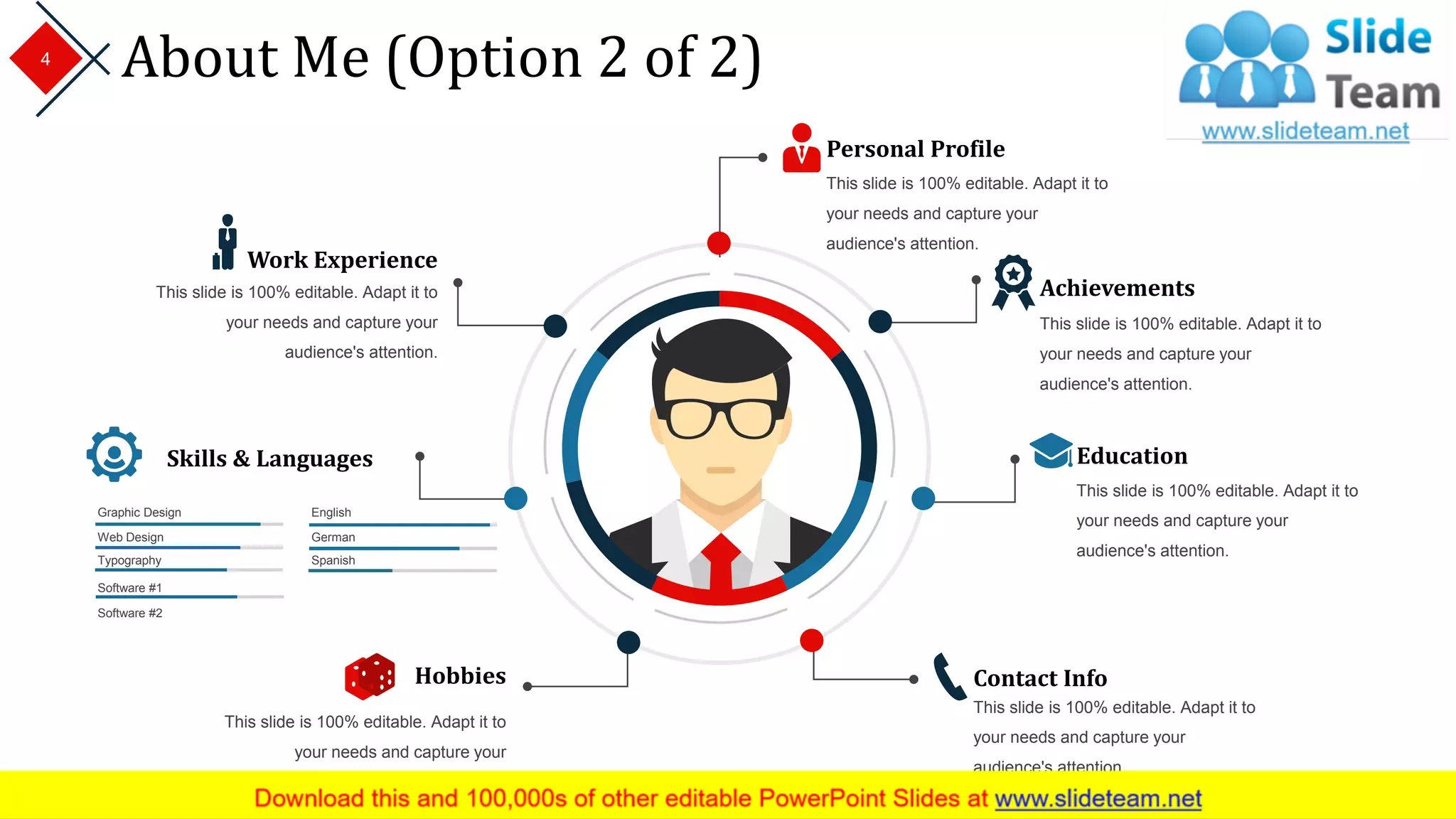 About Me (Option 2 of 2)
Personal Profile
This slide is 100% editable. Adapt it to
your needs and capture your
audience's attention.
Education
This slide is 100% editable. Adapt it to
your needs and capture your
audience's attention.
Achievements
This slide is 100% editable. Adapt it to
your needs and capture your
audience's attention.
Work Experience
This slide is 100% editable. Adapt it to
your needs and capture your
audience's attention.
Contact Info
This slide is 100% editable. Adapt it to
your needs and capture your
audience's attention.
Hobbies
This slide is 100% editable. Adapt it to
your needs and capture your
audience's attention.
Skills & Languages
Graphic Design
Web Design
Software #1
Software #2
Typography Spanish
English
German
4
 