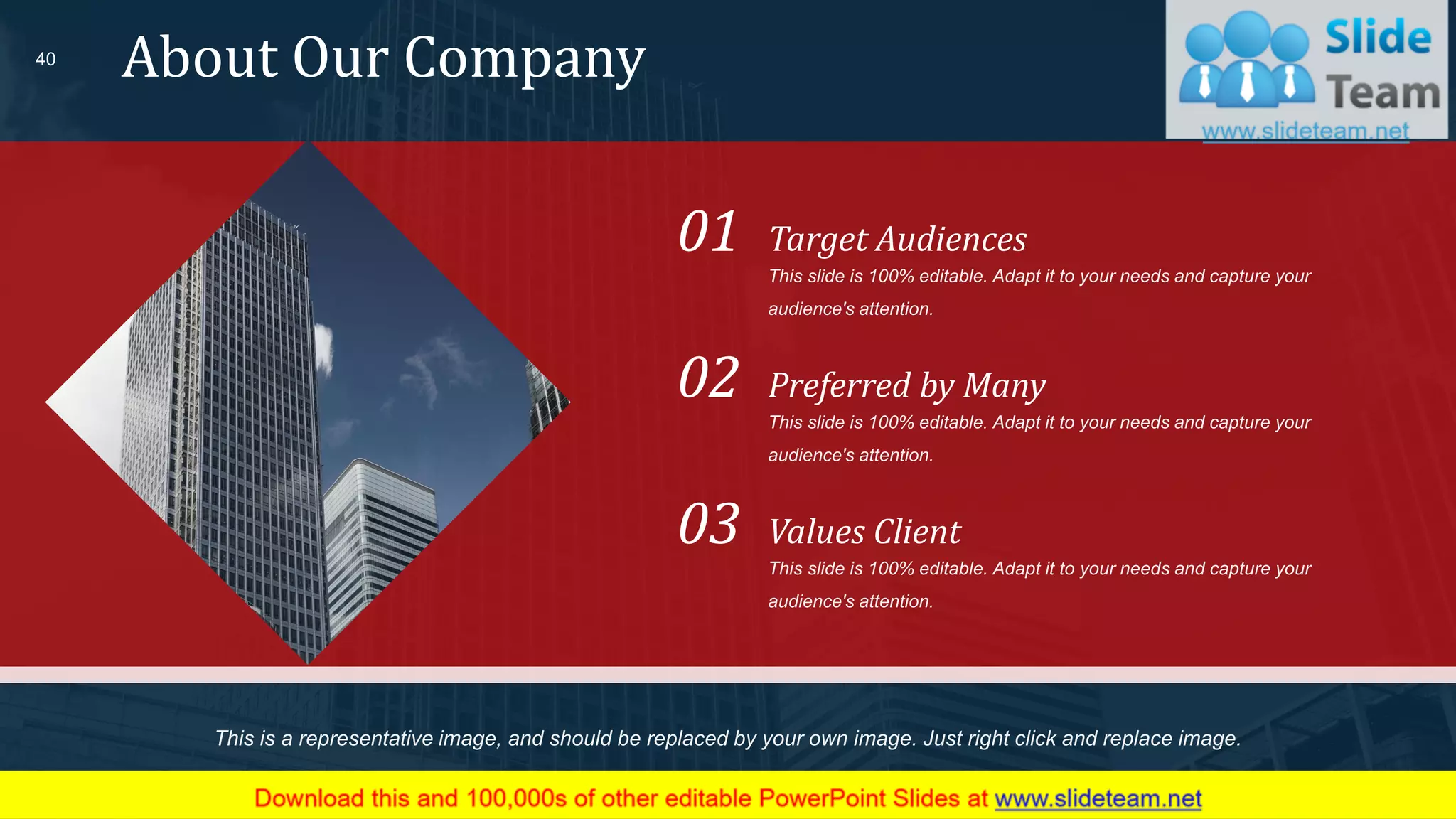 About Our Company40
This slide is 100% editable. Adapt it to your needs and capture your
audience's attention.
Target Audiences01
This slide is 100% editable. Adapt it to your needs and capture your
audience's attention.
Preferred by Many02
This slide is 100% editable. Adapt it to your needs and capture your
audience's attention.
Values Client03
This is a representative image, and should be replaced by your own image. Just right click and replace image.
 