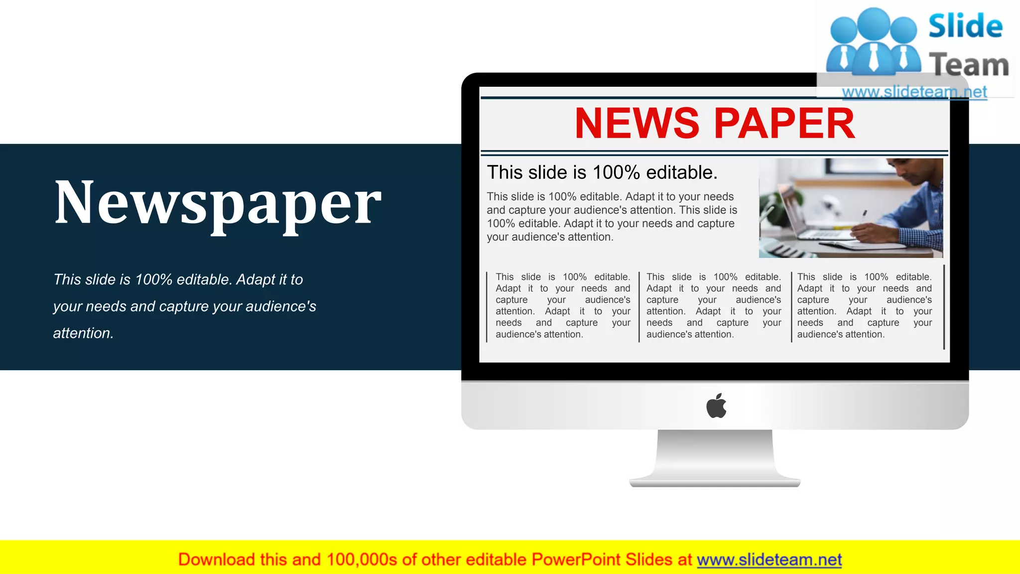 NEWS PAPER
This slide is 100% editable.
This slide is 100% editable. Adapt it to your needs
and capture your audience's attention. This slide is
100% editable. Adapt it to your needs and capture
your audience's attention.
This slide is 100% editable.
Adapt it to your needs and
capture your audience's
attention. Adapt it to your
needs and capture your
audience's attention.
This slide is 100% editable.
Adapt it to your needs and
capture your audience's
attention. Adapt it to your
needs and capture your
audience's attention.
This slide is 100% editable.
Adapt it to your needs and
capture your audience's
attention. Adapt it to your
needs and capture your
audience's attention.
50
Newspaper
This slide is 100% editable. Adapt it to
your needs and capture your audience's
attention.
 