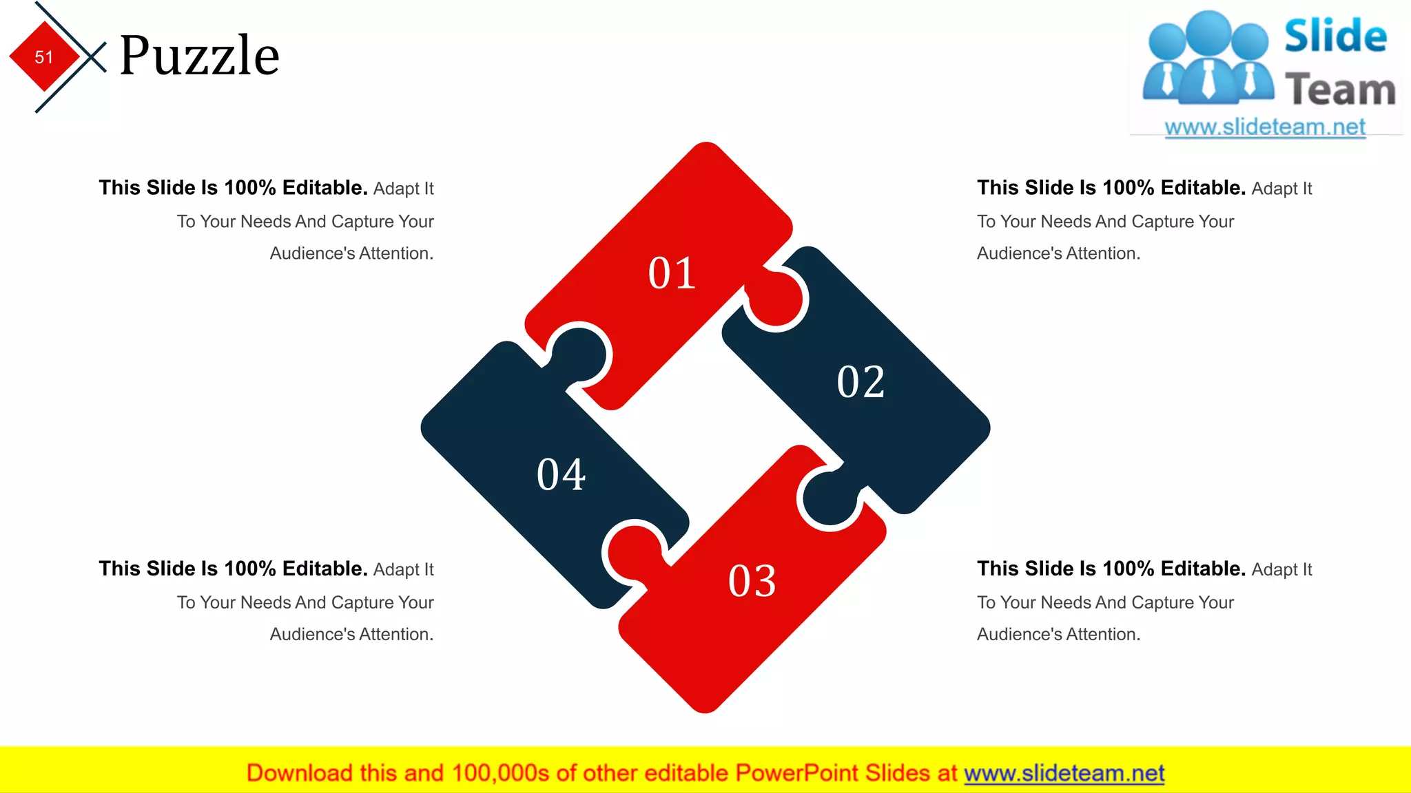 Puzzle
01
02
03
04
This Slide Is 100% Editable. Adapt It
To Your Needs And Capture Your
Audience's Attention.
This Slide Is 100% Editable. Adapt It
To Your Needs And Capture Your
Audience's Attention.
This Slide Is 100% Editable. Adapt It
To Your Needs And Capture Your
Audience's Attention.
This Slide Is 100% Editable. Adapt It
To Your Needs And Capture Your
Audience's Attention.
51
 