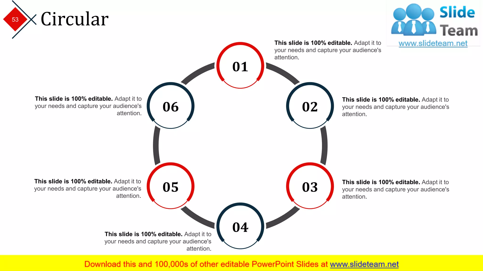 Circular
This slide is 100% editable. Adapt it to
your needs and capture your audience's
attention.
This slide is 100% editable. Adapt it to
your needs and capture your audience's
attention.
This slide is 100% editable. Adapt it to
your needs and capture your audience's
attention.
This slide is 100% editable. Adapt it to
your needs and capture your audience's
attention.
This slide is 100% editable. Adapt it to
your needs and capture your audience's
attention.
This slide is 100% editable. Adapt it to
your needs and capture your audience's
attention.
01
02
03
04
05
06
53
 