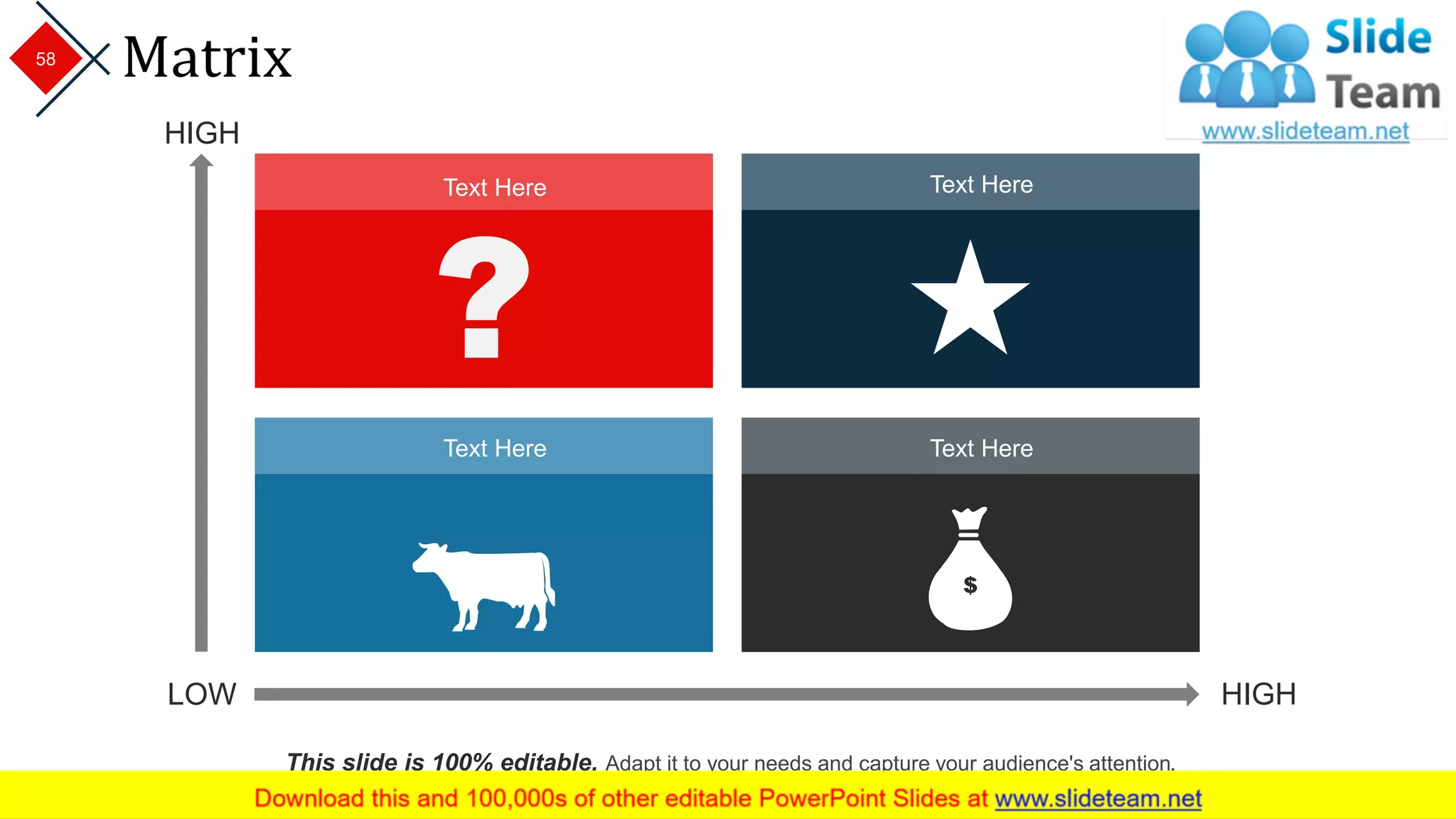 Matrix
LOW HIGH
HIGH
Text Here
Text HereText Here
Text Here
This slide is 100% editable. Adapt it to your needs and capture your audience's attention.
58
 