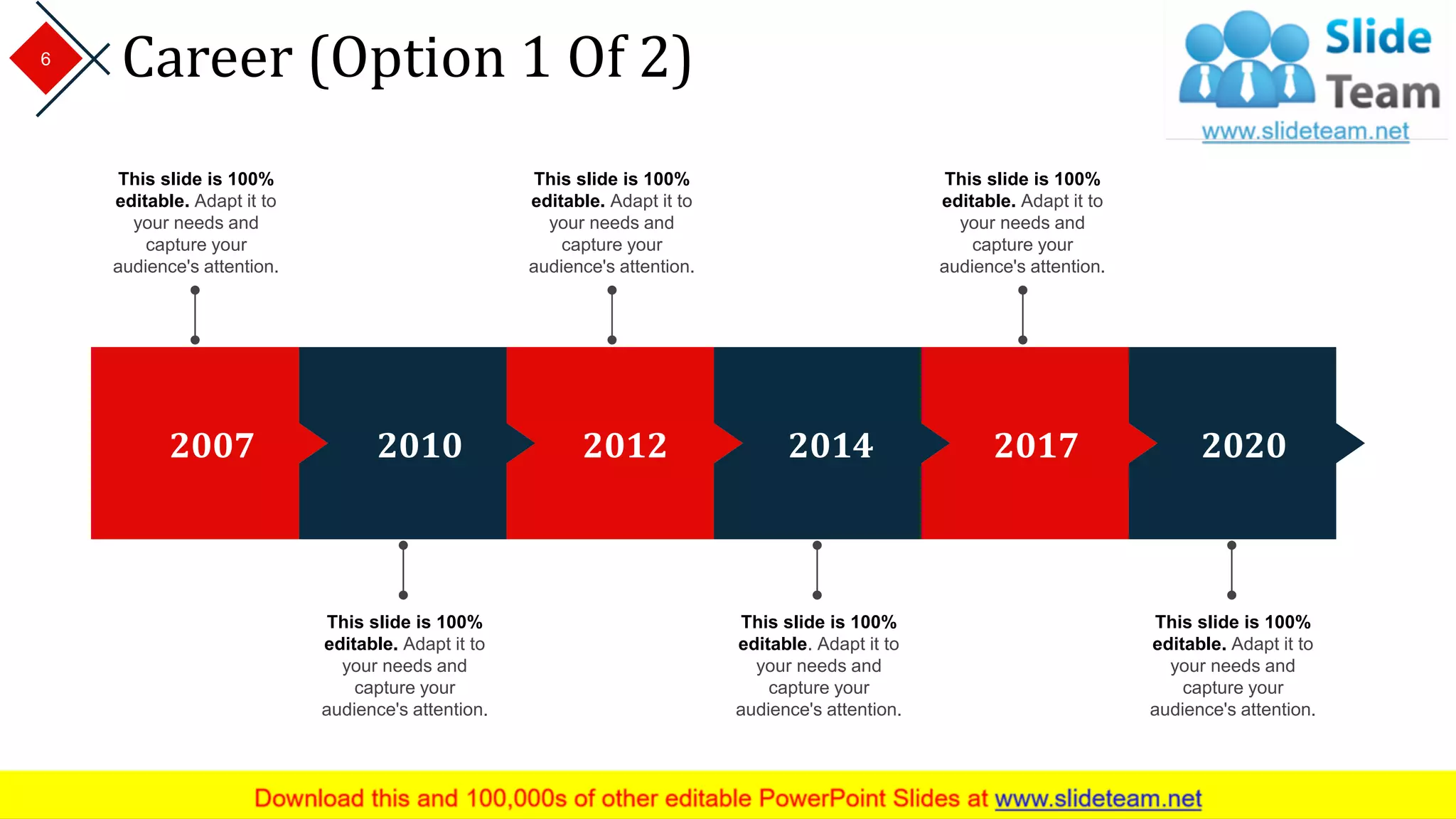 Career (Option 1 Of 2)
2007 2010 2012 2014 2017 2020
This slide is 100%
editable. Adapt it to
your needs and
capture your
audience's attention.
This slide is 100%
editable. Adapt it to
your needs and
capture your
audience's attention.
This slide is 100%
editable. Adapt it to
your needs and
capture your
audience's attention.
This slide is 100%
editable. Adapt it to
your needs and
capture your
audience's attention.
This slide is 100%
editable. Adapt it to
your needs and
capture your
audience's attention.
This slide is 100%
editable. Adapt it to
your needs and
capture your
audience's attention.
6
 