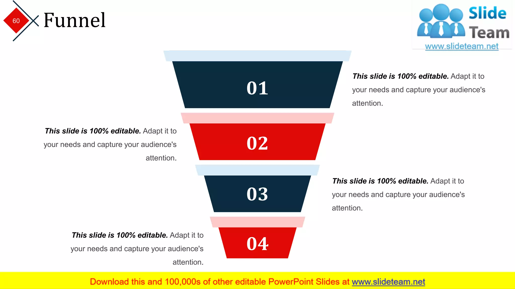 Funnel
04
03
02
01
This slide is 100% editable. Adapt it to
your needs and capture your audience's
attention.
This slide is 100% editable. Adapt it to
your needs and capture your audience's
attention.
This slide is 100% editable. Adapt it to
your needs and capture your audience's
attention.
This slide is 100% editable. Adapt it to
your needs and capture your audience's
attention.
60
 