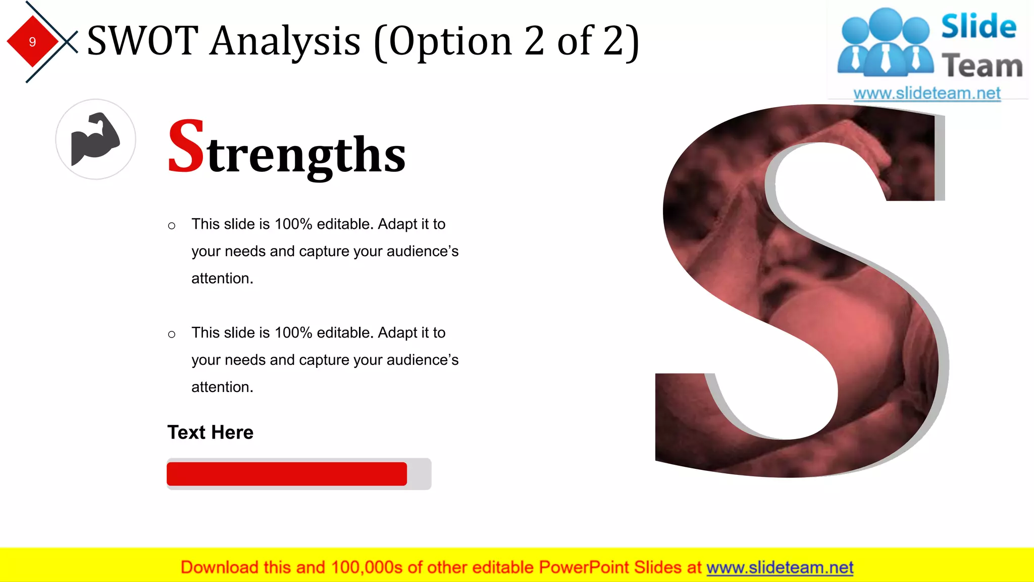 SWOT Analysis (Option 2 of 2)9
Strengths
o This slide is 100% editable. Adapt it to
your needs and capture your audience’s
attention.
o This slide is 100% editable. Adapt it to
your needs and capture your audience’s
attention.
Text Here
 