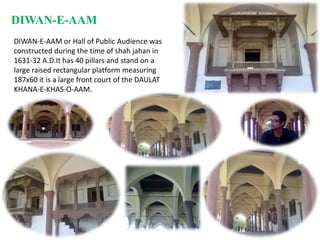 DIWAN-E-AAMDIWAN-E-AAM or Hall of Public Audience was constructed during the time of shah jahan in 1631-32 A.D.It has 40 pillars and stand on a large raised rectangular platform measuring 187x60 it is a large front court of the DAULAT KHANA-E-KHAS-O-AAM.