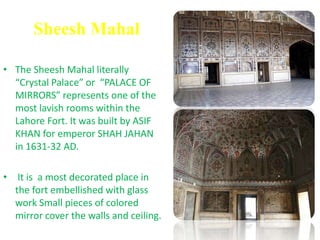 Sheesh MahalThe Sheesh Mahal literally “Crystal Palace” or  “PALACE OF MIRRORS” represents one of the most lavish rooms within the Lahore Fort. It was built by ASIF KHAN for emperor SHAH JAHAN in 1631-32 AD. It is  a most decorated place in the fort embellished with glass work Small pieces of colored mirror cover the walls and ceiling.