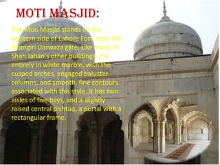    Moti Masjid:The Moti Masjid stands on the western side of Lahore Fort, near the Alamgiri Darwaza gate. Like many of Shah Jahan's other buildings, it is entirely in white marble, with the cusped arches, engaged baluster columns, and smooth, fine contours associated with this style. It has two aisles of five bays, and a slightly raised central pishtaq, a portal with a rectangular frame.
