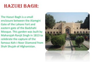 Hazuri Bagh:The Hazuri Bagh is a small enclosure between the Alamgiri Gate of the Lahore Fort and eastern gate of the Badshahi Mosque. This garden was built by Maharajah Ranjit Singh in 1813 to celebrate the capture of the famous Koh-i-Noor Diamond from Shah Shujah of Afghanistan.