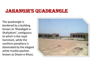 Jahangir’s QuadrangleThe quadrangle is bordered by a building known as 'Khwabgah-e-Shahjahani', contiguous to which is the royal hammam, while the northern periphery is dominated by the elegant white marble pavilion known as Diwan-e-Khass.