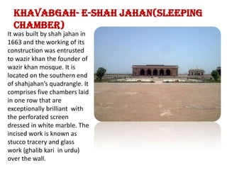 khavabgah- e-shah jahan(sleeping chamber)It was built by shah jahan in 1663 and the working of its construction was entrusted to wazir khan the founder of wazir khan mosque. It is locatedon the southern end of shahjahan’s quadrangle. It comprises five chambers laid in one row that are exceptionally brilliant  with the perforated screen dressed in white marble. The incised work is known as stucco tracery and glass work (ghalibkari  in urdu) over the wall. 