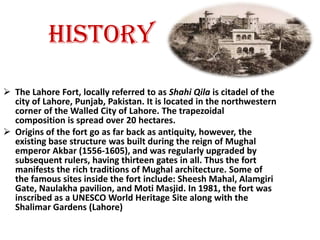 HISTORYThe Lahore Fort, locally referred to as Shahi Qila is citadel of the city of Lahore, Punjab, Pakistan. It is located in the northwestern corner of the Walled City of Lahore. The trapezoidal composition is spread over 20 hectares.