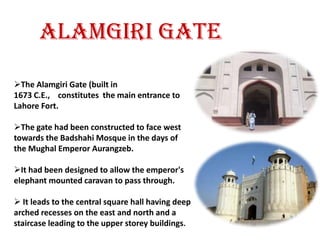 Origins of the fort go as far back as antiquity, however, the existing base structure was built during the reign of Mughal emperor Akbar (1556-1605), and was regularly upgraded by subsequent rulers, having thirteen gates in all. Thus the fort manifests the rich traditions of Mughal architecture. Some of the famous sites inside the fort include: Sheesh Mahal, Alamgiri Gate, Naulakha pavilion, and Moti Masjid. In 1981, the fort was inscribed as a UNESCO World Heritage Site along with the Shalimar Gardens (Lahore)ALAMGIRI GATEThe Alamgiri Gate (built in 1673 C.E.,    constitutes  the main entrance to Lahore Fort. 