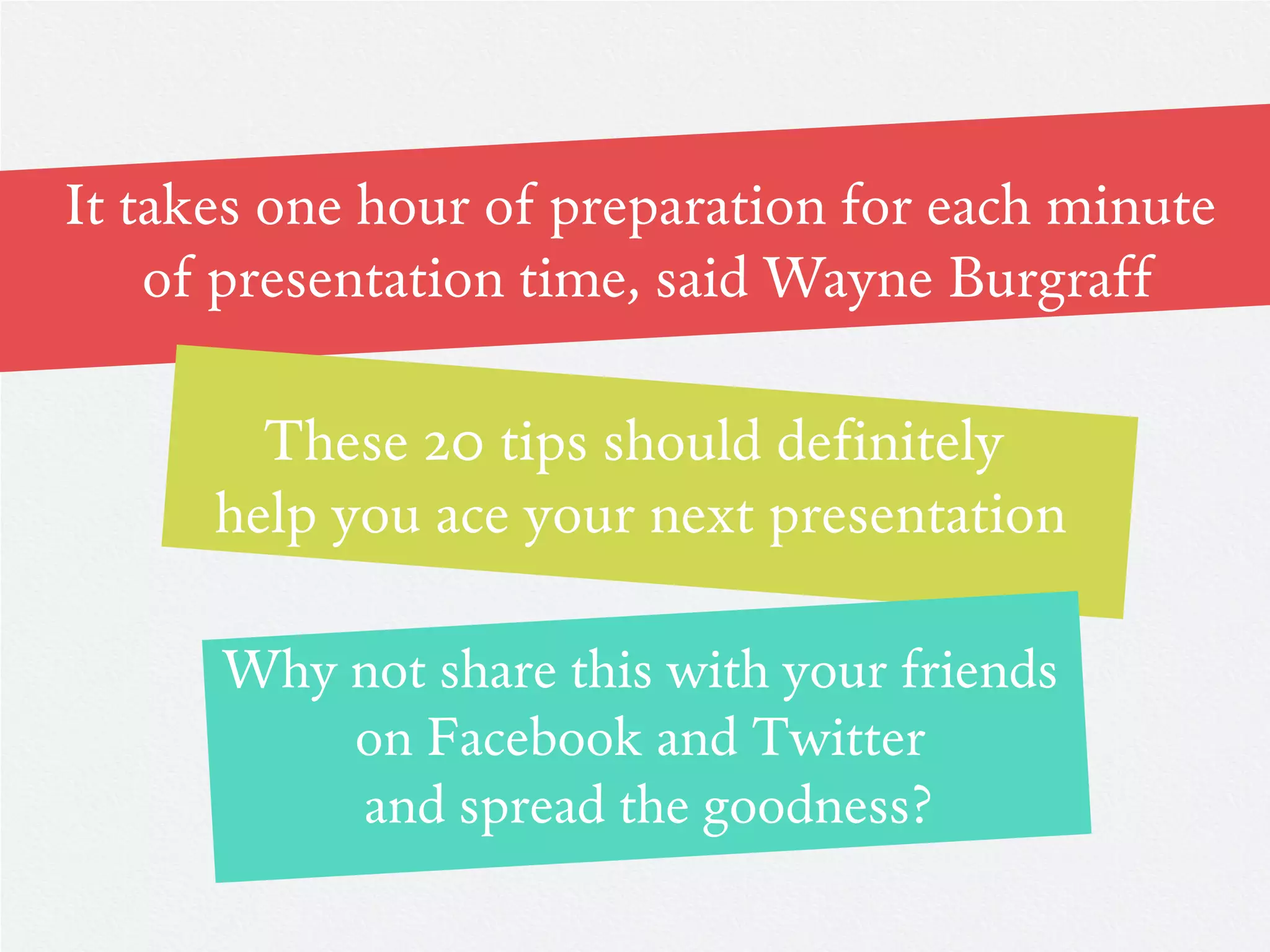 It takes one hour of preparation for each minute
    of presentation time, said Wayne Burgraff

        These 20 tips should definitely
      help you ace your next presentation

      Why not share this with your friends
          on Facebook and Twitter
          and spread the goodness?
 