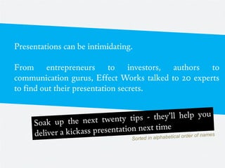 Presentations can be intimidating.

From entrepreneurs to investors, authors to
communication gurus, Effect Works talked to 20 experts
to find out their presentation secrets.
 