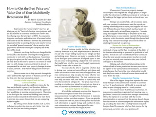 How to Get the Best Price and                                                                                                                      Think Outside the Project.
                                                                                                                                          Chances are, if you are a property manager
Value Out of Your Multifamily                                                                                                   or developer collecting bids for a single project, it might
                                                                                                                                not be the only project or bid your company is working on.
Renovation Bid                                                                                                                  By looking at the bigger picture there are lots of ways you
                           BY BETSY ELAINE TYURIN                                                                               can save.
                       Business Development Coordinator                                                                                   Perhaps you want to bid a job for exterior paint,
                                     World Builders Inc.                                                                        and your company’s maintenance team has a great pur-
                                                                                                                                chasing relationship with a major paint supplier like Sher-
          Expressions like “caveat emptor” and “you get                                                                         win Williams because they routinely purchase paint for
what you pay for,” have only become more poignant with                                                                          interior make-readys across fifteen properties. Consider
the fluctuations in economic stability our country has                                                                          using this supplier relationship to determine if you may
been facing since the latter part of 2009. As companies                                                                         get a better price on your exterior paint job by having your
downsize, mechanize and restructure, it becomes harder                                                                          company order the exterior paint through this channel and
and harder to tell the difference between the professional                                                                      asking your contractor to simply price out the labor for
organization that is running slimmer and smarter versus                                                                         applying the materials you provide.
the so-called “general contractor” that is merely a little                                                                                   Harness the Power of Relationships.
guy with no overhead running his company out of the                             Don’t Be Afraid to Share.                                 In any business arrangement, people are
back of his truck.                                                      A lot of business people feel that showing your         motivated in large part by their perception of the ability of
          However, one thing that has not changed in the      cards up front can be a poor negotiation tactic because if        the business relationship to grow and be profitable to both
last decade, is the fact that choosing the wrong general      you say what you are willing to pay for, you will get just that   parties. Even if you can’t confidently tell your contractor
contractor to work with can be disasterous. Sometimes         and nothing more. However, one point to consider, is that         about the next up and coming project you have to work
the guy who gives you the lowest bid in order to get the      if you don’t give your contractor a ballpark figure to aim        on, you can network your contractor into your circle of
job only does so because he plans to cut corners or blind     for, you could be disqualifying a higher bid from someone         colleagues in the business.
side you with change orders once the job is already in        that might have tried to meet your budget requirements                      Helping each other build relationships in the
progress and he can hold your property hostage in order       had they known what to shoot for.                                 industry leads to better production because your contrac-
to exact payment. And the last thing anyone wants are                   You may also be able to negotiate a better deal         tor aspires to live up to your recommendation, and better
surprises.                                                    by letting your contractor know different work items and          prices because they know that your relationship is solid
          Here are some tips to help you sort through the     trades you want to address over time as budget allows, and        and they have reason to be loyal because future work will
chaos and find the right person or business, as well as get   your contractor can help you plan the mose effective way          come down the road.
the best price for your renovation project:                   to meet your overall objectives. The best contractors can                       Keep the Communication Flowing.
          Develop a Solid Scope of Work for Your              even help you meet with your banker to explain why and                      One of the biggest things that separates the men
                      Contractor to Bid.                      how the investment will pay off. The price may very de-           from the boys in the construction industry is customer
          Different people have different visions for the     pending on whether you intend to contract one item at a           service. A good contractor will be able to respond and
best way to handle a project, and therefore, different        time, or can make a commitment to a full scale project.           adapt to your changing needs in a timely manner.
contractors will have different ideas about the approach                    Help Get it Right the First Time.                             This doesn’t mean that they can read minds. If
they would take to working on your property. Therefore,                 A lot of the unpleasant surprises that happen in        you perceive something in a project isn’t meeting your ex-
if you don’t give the contractors bidding your contract       any construction project come from inaccurate                     pectations, contact the construction manager immediately.
a clear baseline standard of information you want them        measurements or oversight of the full amount of materials         Often, the impulse is to just deal with the on-site
to provide, you cannot be sure that you are comparing         and labor a certain work item requires. If you can provide        superintendent on a project, but this person doesn’t always
apples to apples.                                             your contractor with site plans or blue prints that include       have the means or incentive to pass the information higher
          By setting certain fixed variables such as paint    such information as square footage and number of units,           up, so calling the main office can help ensure your prob-
technique or gutter size, you can get a better view into      your estimator can compare these against his own                  lems are heard by someone who has their eyes on the big
how the bids you are viewing compare.                         measurements to decrease the margin of error.
                                                                                                                                picture and can better solve your problems.☐
 