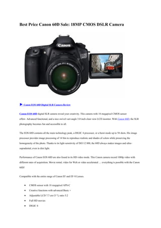 Best Price Canon 60D Sale: 18MP CMOS DSLR Camera




► Canon EOS 60D Digital SLR Camera Review

Canon EOS 60D digital SLR camera reveal your creativity. This camera with 18 megapixel CMOS sensor
offers Advanced functional, and a nice swivel vari-angle 3.0-inch clear view LCD monitor. With Canon 60D, the SLR
photography becomes fun and accessible to all.

The EOS 60D contains all the main technology peak, a DIGIC 4 processor, or a burst mode up to 58 shots. His image
processor provides image processing of 14 bits to reproduce realistic and shades of colors while preserving the
homogeneity of the photo. Thanks to its light sensitivity of ISO 12 800, the 60D always makes images and ultra-
supradental, even in dim light.

Performance of Canon EOS 60D are also found in its HD video mode. This Canon camera record 1080p video with
different rates of acquisition. Movie rental, video for Web or video accelerated … everything is possible with the Canon
60D!

Compatible with the entire range of Canon EF and EF-S Lenses.

        CMOS sensor with 18 megapixel APS-C
        Creative functions with advanced Basic +
        Adjustable LCD 7.7 cm (3 “), ratio 3:2
        Full HD movies
        DIGIC 4
 