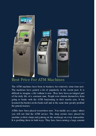 Best Price For ATM Machines
The ATM machines have been in business for relatively some time now.
The machines have gained a lot of popularity in the recent past. It is
difficult to imagine a life without it now. They have been an integral part
of the daily life of a common man. People now abstain themselves from
going to banks with the ATM functioning in their nearby area. It has
lessened the burden on the bank staff and at the same time greatly profited
the general masses.
ATMs have been placed everywhere now. You hardly see a place where
you will not find the ATM service. The shop owners have placed the
machine in their shops and gaining on the surcharge on every transaction.
It is profiting them in both ways. They have been earning a large amount
 