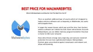 BEST PRICE FOR MALWAREBYTES
What is Malwarebytes and How Do I Get The Best Price For It?
This is an excellent additional layer of security which isn’t designed to
replace antivirus software such as Kaspersky, or Bitdefender, but works
well alongside them.
It targets the newest threats, which pop up all the time. Even the best
antivirus software can’t detect the most recent online threats. But with
Malwarebytes, you can defeat malicious programmes before they have
a chance to infect your computer.
New online threats emerge every single day, and everyone needs full
protection for ever more sophisticated malware. Malwarebytes
Premium gives you protection against ransomware and malware and
allows safe browsing.
MALWAREBYTES FREE
MALWAREBYTES ANTI-MALWARE FREE
MALEWAREBYTES DOWNLOAD
MALWAREBYTES PREMIUM
MALWAREBYTES REVIEW
MALWAREBYTES LOGIN
MALWAREBYTES ANTI-MALWARE
MALWAREBYTES FOR MAC
MALWAREBYTES ADWCLEANER
MALWAREBYTES ANDROID
MALWAREBYTES ANIT-MALWARE FREE
MALWAREBYTES ALTERNATIVE
MALWAREBYTES ANTI ROOTKIT
MALWAREBYTES ACCOUNT
MALWAREBYTES APP
MALWAREBYTES A VIRUS
MALWAREBYTES A GOOD ANTI-MALWARE
SIMILAR TO MALWAREBYTES
CREATE A MALWAREBYTES BOOT DISK
MALWAREBYTES BROWSER GUARD
MALWAREBYTES BLOG
 