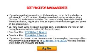 BEST PRICE FOR MALWAREBYTES
• If you choose the free version of Malwarebytes, it can be installed on a
Windows PC, or iOS devices. The Premium version also works on Macs,
Chrome OS, and Android mobiles. You have a 14-day free trial with the
Premium version, to give you time to appreciate the advantages and power
of the programme.
• So, how much will a Premium package cost? Considering the risks of not
having Malwarebytes installed, it’s fantastic value.
• One-Year Plan: $39.99 (For 1 Device)
• One-Year Plan: $59.99 (For 3 Device)
• If you want to protect more devices under the same plan, then no problem.
Malwarebytes can protect up to 10 devices, for $129.99, which is way less
than other anti-malware products
 