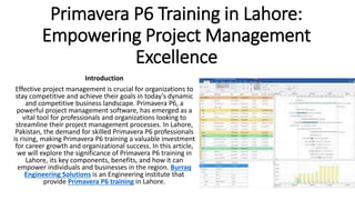 Primavera P6 Training in Lahore:
Empowering Project Management
Excellence
Introduction
Effective project management is crucial for organizations to
stay competitive and achieve their goals in today’s dynamic
and competitive business landscape. Primavera P6, a
powerful project management software, has emerged as a
vital tool for professionals and organizations looking to
streamline their project management processes. In Lahore,
Pakistan, the demand for skilled Primavera P6 professionals
is rising, making Primavera P6 training a valuable investment
for career growth and organizational success. In this article,
we will explore the significance of Primavera P6 training in
Lahore, its key components, benefits, and how it can
empower individuals and businesses in the region. Burraq
Engineering Solutions is an Engineering institute that
provide Primavera P6 training in Lahore.
 