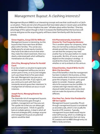 Management Buyout (MBO) is an interesting concept and one that could result in a Catch22 situation. There are not a lot of buyouts that have taken place in recent years and all the
ones that Milltrust’s Simon Hopkins has seen “all taken place within families.” One key
advantage of this option though is that it increases the likelihood that the business will
survive and grow as the acquiring party will have a keen familiarity with the business
already.
Simon Hopkins, Group CEO for Milltrust:
Management buyout is interesting, but the
buyouts that I have seen have all taken
place within families. This can be very
challenging for private equity investors;
they have to be able to ensure that when
they make the initial investment, there is a
clearly understood path which will lead to
monetisation at a fair price.

Krit Phanratanamala, Investment
Director for Thai Prosperity Advisory:
This is another option for companies, when
they are manned by us because they have
already served their investment and you
can see that the company may need
another four or five years before it is ready
to go public. But this, of course, would
depend on the company’s strategy – it
would be the choice of the company
whether or not to embark on this venture.

Chris Chia, Managing Partner for Kendall
Court:
It can be a Catch-22 situation to agree early
on that management will buy you out at a
certain point in time, or to try and instigate
such a purchase three to five years down
the road. Management may give you a
price that you don’t like. If you reject it, will
you continue to work with them and
constantly second-guess their intentions? A
misalignment of interest can occur in such
instances.

Edward Gordon, Head of IB for Ho Chi
Minh City Securities:
One of the benefits is that the management
has been involved in the business, so they
know exactly what it requires to survive and
grow the company. It can be a very good
option to consider. However, getting
returns for everyone may be a problem. In
markets with high interest rates, the
classical model comes under some strain
and can make the dynamics of the deal
different.

Joseph Pacini, Managing Director for
BlackRock
The downside risk of management buyouts
is that if the business goes through a
problem, management can’t buy you out.
The upside risk is that you can always get
out at a certain point. I think it’s good to
look at multiple options. A deal in which all
three exit strategies (IPO, strategic acquirer
and management buyout) are potential
options would be ideal.

www.private-equityseasia.com

Kian Hwa Tan, Senior Vice President for
SBI Ven Capital:
Management buyout is possible, PE exit
through management buyout is considered
as secondary sale, which is not usually the
favorite of PE investors. Typically,
management buyout deals would require
external financing, which is a challenge as
evident in the observation that not many
PE investors exit via MBO (though entry via
MBO is fairly common).

9

The Best Private Equity Exit Strategy

 