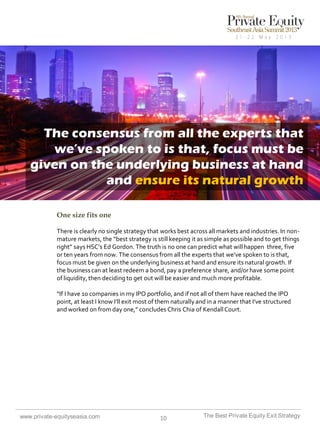 The consensus from all the experts that
we’ve spoken to is that, focus must be
given on the underlying business at hand
and ensure its natural growth
One size fits one
There is clearly no single strategy that works best across all markets and industries. In nonmature markets, the “best strategy is still keeping it as simple as possible and to get things
right” says HSC’s Ed Gordon. The truth is no one can predict what will happen three, five
or ten years from now. The consensus from all the experts that we’ve spoken to is that,
focus must be given on the underlying business at hand and ensure its natural growth. If
the business can at least redeem a bond, pay a preference share, and/or have some point
of liquidity, then deciding to get out will be easier and much more profitable.

“If I have 10 companies in my IPO portfolio, and if not all of them have reached the IPO
point, at least I know I’ll exit most of them naturally and in a manner that I’ve structured
and worked on from day one,” concludes Chris Chia of Kendall Court.

www.private-equityseasia.com

10

The Best Private Equity Exit Strategy

 