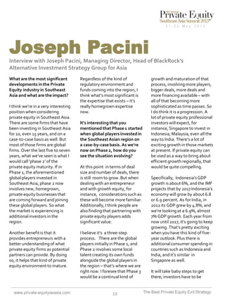 Joseph Pacini
Interview with Joseph Pacini, Managing Director, Head of BlackRock’s
Alternative Investment Strategy Group for Asia
What are the most significant
developments in the Private
Equity industry in Southeast
Asia and what are the impact?
I think we’re in a very interesting
position when considering
private equity in Southeast Asia.
There are some firms that have
been investing in Southeast Asia
for 10, even 15 years, and on a
case-to-case basis as well. But
most of those firms are global
firms. Over the last five to seven
years, what we’ve seen is what I
would call ‘phase 2’ of the
private equity maturity. If in
Phase 1, the aforementioned
global players invested in
Southeast Asia, phase 2 now
involves new, homegrown,
private equity businesses that
are coming forward and joining
these global players. So what
the market is experiencing is
additional investors in the
region.
Another benefit is that it
provides entrepreneurs with a
better understanding of what
private equity firms as potential
partners can provide. By doing
so, it helps that kind of private
equity environment to mature.

www.private-equityseasia.com

Regardless of the kind of
regulatory environment and
funds coming into the region, I
think what’s most significant is
the expertise that exists – it’s
really homegrown expertise
now.
It’s interesting that you
mentioned that Phase 1 started
when global players invested in
the Southeast Asian region on
a case-by-case basis. As we’re
now on Phase 2, how do you
see the situation evolving?
At this point in terms of deal
size and number of deals, there
is still room to grow. But when
dealing with an entrepreneur
and with growth equity, for
instance, considerations such as
these will become more familiar.
Additionally, I think people are
also finding that partnering with
private equity players adds
significant value.
I believe it’s a three-step
process. There are the global
players initially in Phase 1, and
Phase 2 involves some local
talent creating its own funds
alongside the global players in
the region – that’s where we are
right now. I foresee that Phase 3
would be a continual kind of

13

growth and maturation of that
process, involving more players,
bigger deals, more deals and
more financing available – with
all of that becoming more
sophisticated as time passes. So
I do think it is a progression. A
lot of private equity professional
investors will expect, for
instance, Singapore to invest in
Indonesia, Malaysia, even all the
way to India. There’s a lot of
exciting growth in those markets
at present. If private equity can
be used as a way to bring about
efficient growth regionally, that
would be quite compelling.
Specifically, Indonesia’s GDP
growth is about 6%, and the IMF
projects that by 2017 Indonesia’s
economy will grow by about 6.8
or 6.9 percent. As for India, in
2012 its GDP grew by 4.8%, and
we’re looking at a 6.9%, almost
7% GDP growth. Each year from
now until 2017, it’s going to keep
growing. That’s pretty exciting
when you have this kind of fiveyear outlook. Plus there is
additional consumer spending in
countries such as Indonesia and
India, and it’s similar in
Singapore as well.

It will take baby steps to get
there; investors have to be
The Best Private Equity Exit Strategy

 