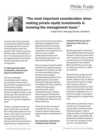 “The most important consideration when
making private equity investments is
knowing the management team.”
- Joseph Pacini, Managing Director, BlackRock

cautious and can’t just jump at
every deal. But global investors
are also going to be more and
more focused on where the
growth in the world is occurring,
and how they can benefit from
that. I’m cautiously optimistic on
the opportunities for Southeast
Asian private equity over the
coming years.
In making private equity
investments, what are your
typical considerations?
The most important
consideration when making
private equity investments is
knowing the management team.
There are lots of good
businesses that go bad when run
by bad management teams, and,
conversely, there are also lots of
bad businesses that improve
because of a good management
team.
There’s a saying that when you
go to a horse race, you always
bet on the jockey and not on the
horse – that rings true in private
equity. Do you know the
management team? Can it
deliver in the future? Sometimes
to get there you might have to
www.private-equityseasia.com

have a very honest conversation
with that management team.
Maybe they knew how to get
from zero to a certain size, but
maybe they can only go so far. If
that’s the case, maybe
professional investors with
private equity experience can
help them leap forward.

Does a company have the talent
pool that can augment existing
management to make sure that
it’s even more efficient going
forward? Can managers
incorporate best practices from
global experience into those
markets to help them become
more efficient? That’s really the
model of private equity:
partnering with a good
management team, working
with a company that boasts a
good product or good business,
and helping them become even
better over time.
These are the key movement
areas that we focus on. Also,
investors always need to keep
legal and other considerations in
mind.
How would you characterize
Southeast Asia’s frontier
14

markets? How do you see it
improving in the next 3-5
years?
With private equity investment,
many different questions have to
be asked. These are some of the
most important: Is this a market
you want to be in? Is there going
to be growth in this market?
More importantly, can you get
out when you want to, or when
you need to?
These frontier markets are still
developing. If the right time is
picked, investors may be able to
make a lot of money in a single
deal. However, there are
opportunities but there are also
some substantial risks. Investors
could get completely stuck in a
deal, for example. To be safe, it
is always good to mitigate those
risks.
I think there’s potential in those
markets, but I would exercise
caution when investing in them.
Potential investors need to
make sure they’re not placing all
of their eggs in one basket. My
preference would be to tiptoe in
on a case-by-case basis, and as
part of a more diversified
The Best Private Equity Exit Strategy

 