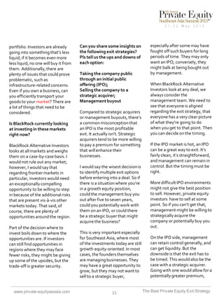 portfolio. Investors are already
going into something that’s less
liquid; if it becomes even more
less liquid, no one will buy it from
them. Additionally, there are
plenty of issues that could prove
problematic, such as
infrastructure-related concerns.
Even if you own a business, can
you efficiently transport your
goods to your market? There are
a lot of things that need to be
considered.
Is BlackRock currently looking
at investing in these markets
right now?

BlackRock Alternative Investors
looks at all markets and weighs
them on a case-by-case basis. I
would not rule out any market;
however, I would say that
regarding frontier markets in
particular, investors would need
an exceptionally compelling
opportunity to be willing to step
in because of the additional risks
that are present vis-à-vis other
markets today. That said, of
course, there are plenty of
opportunities around the region.
Part of the decision where to
invest boils down to where the
opportunities are. If investors
can still find opportunities in
regions where they may face
fewer risks, they might be giving
up some of the upsides, but the
trade-off is greater security.

www.private-equityseasia.com

Can you share some insights on
the following exit strategies?
Pls tell us the ups and downs of
each option:
Taking the company public
through an initial public
offering (IPO);
Selling the company to a
strategic acquirer;
Management buyout
Compared to strategic acquirers
or management buyouts, there’s
a common misconception that
an IPO is the most profitable
exit. It actually isn’t. Strategic
acquirers tend to be more willing
to pay a premium for something
that will enhance their
businesses.
I would say the wisest decision is
to identify multiple exit options
before entering into a deal. So if
there is a situation where you’re
in a growth equity position,
could the management buy you
out after five to seven years,
could you potentially work with
them on an IPO, or could there
be a strategic buyer that might
acquire the business?
This is very important especially
for Southeast Asia, where most
of the investments today are still
growth equity-oriented. In most
cases, the founders themselves
are managing businesses. They
may have a great opportunity to
grow, but they may not want to
sell to a strategic buyer,

15

especially after some may have
fought off such buyers for long
periods of time. They may only
want an IPO; conversely, they
might balk at being bought out
by management.

When BlackRock Alternative
Investors look at any deal, we
always consider the
management team. We need to
see that everyone is aligned
regarding the exit strategy, that
everyone has a very clear picture
of what they’re going to do
when you get to that point. Then
you can decide on the timing.
If the IPO market is hot, an IPO
can be a great way to exit. It’s
fairly clean, it’s straightforward,
and management can remain in
control. But the timing must be
right.
More difficult IPO environments
might not give the best position
to sell. However, private equity
investors have to sell at some
point. So if you can’t get that,
management might be willing to
strategically acquire the
company or potentially buy you
out.
On the IPO side, management
can retain control generally, and
can get liquidity. But the
downside is that the exit has to
be timed. This would also be the
case with a strategic acquirer.
Going with one would allow for a
potentially greater premium,
The Best Private Equity Exit Strategy

 