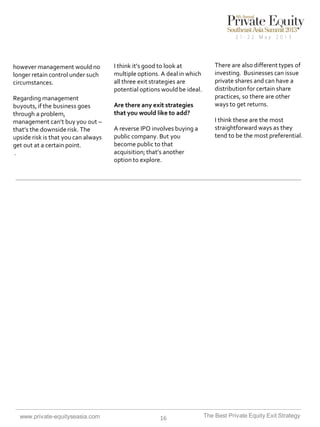 however management would no
longer retain control under such
circumstances.
Regarding management
buyouts, if the business goes
through a problem,
management can’t buy you out –
that’s the downside risk. The
upside risk is that you can always
get out at a certain point.
.

www.private-equityseasia.com

I think it’s good to look at
multiple options. A deal in which
all three exit strategies are
potential options would be ideal.
Are there any exit strategies
that you would like to add?
A reverse IPO involves buying a
public company. But you
become public to that
acquisition; that’s another
option to explore.

16

There are also different types of
investing. Businesses can issue
private shares and can have a
distribution for certain share
practices, so there are other
ways to get returns.

I think these are the most
straightforward ways as they
tend to be the most preferential.

The Best Private Equity Exit Strategy

 