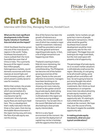 Chris Chia
Interview with Chris Chia, Managing Partner, Kendall Court
What are the most significant
developments in the Private
Equity industry in Southeast
Asia and what are the impact?
I think Southeast Asia has grown
into one of the most dynamic
regions in the world. Today,
Southeast Asia boasts of a
macro outlook that’s far more
favorable than even that of
China or India. This is primarily
because of the region’s assets:
600 million people,
heterogeneous markets, sound
domestic economies with Forex
reserves at record highs and
sound monetary policies – all of
which present a pretty dynamic
case for investors.
Within that context, the private
equity market in the region,
which was somewhat of a
laggard in the early ‘90s, has
now become ripe for
investment. A lot of private
equity flows are starting to head
here. This is a development
that’s really matured in the last
three or four years. Even during
the bubble-like environment in
the region during 2004 and 2007,
the flow of private equity was
not this strong.

www.private-equityseasia.com

One of the factors has been the
growth of Indonesia as a
country, the immense scale and
size of which has created a major
need for investment. Indonesia
by itself has provided a vertical
lift to the general sentiment
regarding private equity. In fact,
a lot of large transactions are
happening over there.
Thailand is starting to look a
little bit more interesting, the
political crises of the past
notwithstanding. The Philippines
has become one of the fastestgrowing economies of the
region, thanks to the care and
attention its economic managers
have been lavishing on its
economy. Malaysia has been
showing a lot more maturity,
and we’ve also gotten wind of
big private equity deals taking
place over there. Most of the
multinationals in the region are
out there pursuing strategic
transactions. You’ve seen this in
the recent F&N deal with some
also looking to close private
equity interest deals.
We’re in a very liquid
environment at the moment. We
can see that the deployment of
capital may not be in lockstep
with the opportunities that are

17

available. Some markets can get
quite hot in terms of people
looking for transactions. I think
what would be good for
Southeast Asia’s overall
development would be more
opportunity sets for the midsized space. The bigger boys are
looking to do mega-sized deals,
but the mid-sized space still
presents a lot of opportunity.
The percentage of private equity
vis-à-vis stock market valuations
is still relatively small across the
region. Obviously, it’s not going
to be all smooth sailing; some
people will win and others will
lose. So we’re going to have to
put some thought into which
parts of the cycle need more
investments. But I think our local
entrepreneurs or companies
know more now about attracting
private equity investors, and
they’re also being chased for
opportunity sets. It’s starting to
look a little bit like a seller’s
market at the moment. We hope
that, over the course of time,
this doesn’t negate the available
opportunity sets.
In making private equity
investment, what are your
typical considerations?

The Best Private Equity Exit Strategy

 