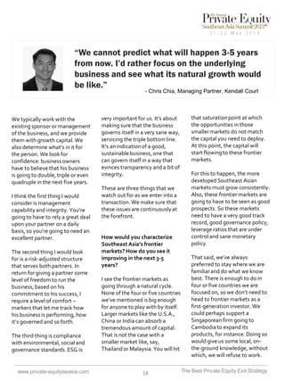 “We cannot predict what will happen 3-5 years
from now. I’d rather focus on the underlying
business and see what its natural growth would
be like.”
- Chris Chia, Managing Partner, Kendall Court

We typically work with the
existing sponsor or management
of the business, and we provide
them with growth capital. We
also determine what’s in it for
the person. We look for
confidence: business owners
have to believe that his business
is going to double, triple or even
quadruple in the next five years.
I think the first thing I would
consider is management
capability and integrity. You’re
going to have to rely a great deal
upon your partner on a daily
basis, so you’re going to need an
excellent partner.
The second thing I would look
for is a risk-adjusted structure
that serves both partners. In
return for giving a partner some
level of freedom to run the
business, based on his
commitment to his success, I
require a level of comfort –
markers that let me track how
his business is performing, how
it’s governed and so forth.
The third thing is compliance
with environmental, social and
governance standards. ESG is

www.private-equityseasia.com

very important for us. It’s about
making sure that the business
governs itself in a very sane way,
servicing the triple bottom line.
It’s an indication of a good,
sustainable business, one that
can govern itself in a way that
evinces transparency and a bit of
integrity.

These are three things that we
watch out for as we enter into a
transaction. We make sure that
these issues are continuously at
the forefront.

How would you characterize
Southeast Asia’s frontier
markets? How do you see it
improving in the next 3-5
years?
I see the frontier markets as
going through a natural cycle.
None of the four or five countries
we’ve mentioned is big enough
for anyone to play with by itself.
Larger markets like the U.S.A.,
China or India can absorb a
tremendous amount of capital.
That is not the case with a
smaller market like, say,
Thailand or Malaysia. You will hit

18

that saturation point at which
the opportunities in those
smaller markets do not match
the capital you need to deploy.
At this point, the capital will
start flowing to these frontier
markets.
For this to happen, the more
developed Southeast Asian
markets must grow consistently.
Also, these frontier markets are
going to have to be seen as good
prospects. So these markets
need to have a very good track
record, good governance policy,
leverage ratios that are under
control and sane monetary
policy.
That said, we’ve always
preferred to stay where we are
familiar and do what we know
best. There is enough to do in
four or five countries we are
focused on, so we don’t need to
head to frontier markets as a
first-generation investor. We
could perhaps support a
Singaporean firm going to
Cambodia to expand its
products, for instance. Doing so
would give us some local, onthe-ground knowledge, without
which, we will refuse to work.
The Best Private Equity Exit Strategy

 
