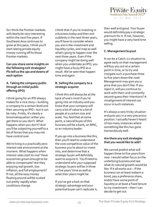 So I think the frontier markets
will clearly be very interesting
within the next five years. If
Southeast Asia continues to
grow at this pace, I think you’ll
start seeing private equity
money running off to those
frontier markets.
Can you share some insights on
the following exit strategies?
Pls tell us the ups and downs of
each option:

A. Taking the company public
through an initial public
offering (IPO)
I think going for an IPO always
makes for a nice story – building
a company to a certain level and
then securing an IPO – but it can
be risky. Firstly, it’s clearly a
binomial equation: either you
get there or you don’t. What
happens when you don’t? And
you’ll be subjecting yourself to a
lot of forces that you may not
have control over.
We’re living in a practically zerointerest rate environment at the
moment. What happens when
interest rates start to rise? Have
economies grown enough to be
able to compensate? Are they
enjoying real growth, low
inflation, and full employment?
If not, all the easy money
floating around will be sucked
out pretty rapidly when
conditions change.

www.private-equityseasia.com

I think that if you’re investing in
a business today and then exit
suddenly in the next three years,
you’ll have to consider where
you are in the investment and
liquidity cycles, and map as well
what’s going to happen over the
next three years. Even if the
company might be doing well
when you undertake an IPO, you
might have a lousy IPO as a
result. We’ve seen that happen
time and again.

B. Selling the company to a
strategic acquirer
I think this will always be at the
back of one’s mind if you’re
going into an industry and you
know that your company will
carry a lot of value to a lot of
people at a certain size and
scale. You feel that at some
point, a natural buyer of this
business will be a bank, an MNC,
or an industry leader.
If you go into a business like this,
then you’ll need to understand
the core competitive value of the
business you’re about to invest
into, and determine that a
strategic buyer will definitely
want to acquire it. You’ll need to
understand who your supposed
strategic buyers will be in three
or five years’ time as well as
what their plans might be.

If you’ve got a lock on that
strategic advantage and your
potential buyer can’t replicate it,

19

then well and good. Your buyer
would definitely pay a strategic
premium for it. If not, however,
you might have a very hard time
selling.
C. Management buyout
It can be a Catch-22 situation to
agree early on that management
will buy you out at a certain
point in time, or to try and
instigate such a purchase three
to five years down the road.
Management may give you a
price that you don’t like. If you
reject it, will you continue to
work with them and constantly
second-guess their intentions? A
misalignment of interest can
occur in such instances.
It’s always a very tricky situation
and puts you in a very precarious
position. I actually haven’t heard
of too many instances where
something like this has gone
tremendously well.
Are there any exit strategies
that you would like to add?
We cannot predict what will
happen three to five years from
now. I would rather focus on the
underlying business and see
what its natural growth would be
like. If it all works out – if the
business can at least redeem a
bond, pay a preference share,
and/or have some point of
liquidity or at least a fixed tenure
to my investment – then I can
decide to get out.
The Best Private Equity Exit Strategy

 