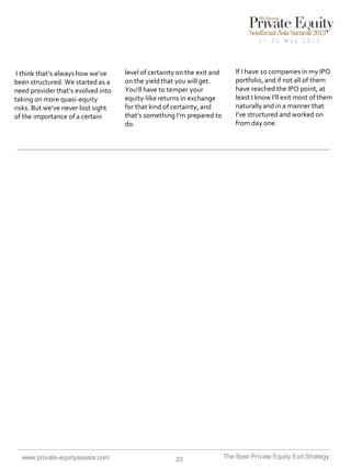 I think that’s always how we’ve
been structured. We started as a
need provider that’s evolved into
taking on more quasi-equity
risks. But we’ve never lost sight
of the importance of a certain

www.private-equityseasia.com

level of certainty on the exit and
on the yield that you will get.
You’ll have to temper your
equity-like returns in exchange
for that kind of certainty, and
that’s something I’m prepared to
do.

20

If I have 10 companies in my IPO
portfolio, and if not all of them
have reached the IPO point, at
least I know I’ll exit most of them
naturally and in a manner that
I’ve structured and worked on
from day one.

The Best Private Equity Exit Strategy

 