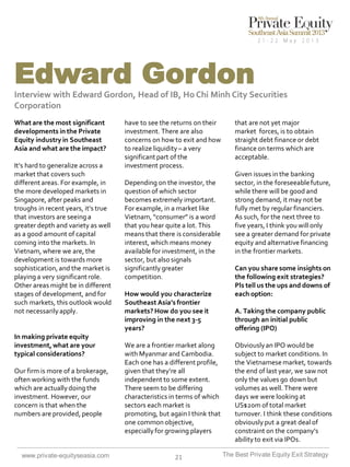Edward Gordon
Interview with Edward Gordon, Head of IB, Ho Chi Minh City Securities
Corporation
What are the most significant
developments in the Private
Equity industry in Southeast
Asia and what are the impact?
It’s hard to generalize across a
market that covers such
different areas. For example, in
the more developed markets in
Singapore, after peaks and
troughs in recent years, it’s true
that investors are seeing a
greater depth and variety as well
as a good amount of capital
coming into the markets. In
Vietnam, where we are, the
development is towards more
sophistication, and the market is
playing a very significant role.
Other areas might be in different
stages of development, and for
such markets, this outlook would
not necessarily apply.

In making private equity
investment, what are your
typical considerations?
Our firm is more of a brokerage,
often working with the funds
which are actually doing the
investment. However, our
concern is that when the
numbers are provided, people

www.private-equityseasia.com

have to see the returns on their
investment. There are also
concerns on how to exit and how
to realize liquidity – a very
significant part of the
investment process.
Depending on the investor, the
question of which sector
becomes extremely important.
For example, in a market like
Vietnam, “consumer” is a word
that you hear quite a lot. This
means that there is considerable
interest, which means money
available for investment, in the
sector, but also signals
significantly greater
competition.
How would you characterize
Southeast Asia’s frontier
markets? How do you see it
improving in the next 3-5
years?
We are a frontier market along
with Myanmar and Cambodia.
Each one has a different profile,
given that they’re all
independent to some extent.
There seem to be differing
characteristics in terms of which
sectors each market is
promoting, but again I think that
one common objective,
especially for growing players

21

that are not yet major
market forces, is to obtain
straight debt finance or debt
finance on terms which are
acceptable.
Given issues in the banking
sector, in the foreseeable future,
while there will be good and
strong demand, it may not be
fully met by regular financiers.
As such, for the next three to
five years, I think you will only
see a greater demand for private
equity and alternative financing
in the frontier markets.
Can you share some insights on
the following exit strategies?
Pls tell us the ups and downs of
each option:
A. Taking the company public
through an initial public
offering (IPO)
Obviously an IPO would be
subject to market conditions. In
the Vietnamese market, towards
the end of last year, we saw not
only the values go down but
volumes as well. There were
days we were looking at
US$20m of total market
turnover. I think these conditions
obviously put a great deal of
constraint on the company’s
ability to exit via IPOs.
The Best Private Equity Exit Strategy

 