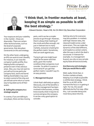 “I think that, in frontier markets at least,
keeping it as simple as possible is still
the best strategy.”
- Edward Gordon, Head of IB, Ho Chi Minh City Securities Corporation

Your exposure and your volatility
in the market – those are
downsides. There are certain
other technical areas, such as
the level of corporate
governance, that also place
constraints on this exit strategy.
On the other hand, undergoing
an IPO can work to one’s benefit;
for instance, it can raise the
company’s public profile, thus
helping build a company’s
presence even in less obvious
areas. Also, you may not want to
just sell out to one particular
company lock, stock and barrel.
Selling shareholders may want
to retain control of the ship and
yet still see some return or some
way to liquidate some of their
assets.
B. Selling the company to a
strategic acquirer

In a sense, if you are talking to
one player, there are less moving

www.private-equityseasia.com

parts, and it can be a simpler
process to go through. However,
there’s always that meeting of
the minds and often enough, not
just in Vietnam but in many
markets, everyone is looking for
the perfect match. Sometimes,
that can work against you.
Trying to get one single buyer
might be far easier said than
done, given the market
conditions that companies must
consider. So while it is easier in
some sense IF you get that
perfect match, I wouldn’t say it’s
an easy process.
C. Management buyout
I think that’s definitely an option.
Obviously, one of the benefits is
that the management has been
involved in the business, so they
know exactly what it requires to
survive and grow the company.
It can be a very good option to
consider.

22

Getting returns for everyone
may be a problem. In markets
with high interest rates, the
classical model comes under
some strain. This can make the
dynamics of the deal different,
and maybe to a certain extent,
alter the way in which the deal is
structured. In Vietnam for
example, in a management
buyout, you rely on your private
equity base almost exclusively.
Are there any exit strategies
that you would like to add?
Well, really I think that, in
frontier markets at least,
keeping it as simple as possible
is still the best strategy. I think
that for us at HSC at the
moment the focus is in getting it
right. For me, this would
definitely be the first step. After
this, I can consider being a bit
more fancy down the line.

The Best Private Equity Exit Strategy

 