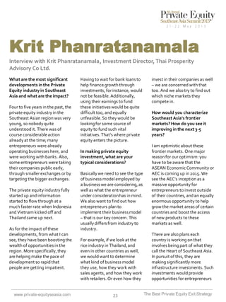 Krit Phanratanamala
Interview with Krit Phanratanamala , Investment Director, Thai Prosperity
Advisory Co Ltd.
What are the most significant
developments in the Private
Equity industry in Southeast
Asia and what are the impact?
Four to five years in the past, the
private equity industry in the
Southeast Asian region was very
young, so nobody quite
understood it. There was of
course considerable action
already at the time; many
entrepreneurs were already
operating businesses here, and
were working with banks. Also,
some entrepreneurs were taking
their companies public early,
through smaller exchanges or by
targeting the bigger exchanges.
The private equity industry fully
started up and information
started to flow through at a
much faster rate when Indonesia
and Vietnam kicked off and
Thailand came up next.
As for the impact of these
developments, from what I can
see, they have been boosting the
wealth of opportunities in the
region. More specifically, they
are helping make the pace of
development so rapid that
people are getting impatient.

www.private-equityseasia.com

Having to wait for bank loans to
help finance growth through
investments, for instance, would
not be feasible. Additionally,
using their earnings to fund
these initiatives would be quite
difficult too, and equally
unfeasible. So they would be
looking for some source of
equity to fund such vital
initiatives. That’s where private
equity enters the picture.
In making private equity
investment, what are your
typical considerations?
Basically we need to see the type
of business model employed by
a business we are considering, as
well as what the entrepreneur
under consideration has in mind.
We also want to find out how
entrepreneurs plan to
implement their business model
– that is our key concern. This
usually differs from industry to
industry.
For example, if we look at the
rice industry in Thailand, and
even in other countries as well,
we would want to determine
what kind of business model
they use, how they work with
sales agents, and how they work
with retailers. Or even how they

23

invest in their companies as well
– we are concerned with that
too. And we also try to find out
which niche markets they
compete in.
How would you characterize
Southeast Asia’s frontier
markets? How do you see it
improving in the next 3-5
years?
I am optimistic about these
frontier markets. One major
reason for our optimism: you
have to be aware that the
ASEAN Economic Community or
AEC is coming up in 2015. We
see the AEC’s inception as a
massive opportunity for
entrepreneurs to invest outside
of their countries, and an equally
enormous opportunity to help
grow the market areas of certain
countries and boost the access
of new products to these
markets as well.
There are also plans each
country is working on that
involves being part of what they
call the Heart of Southeast Asia.
In pursuit of this, they are
making significantly more
infrastructure investments. Such
investments would provide
opportunities for entrepreneurs
The Best Private Equity Exit Strategy

 
