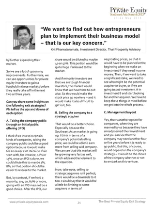 “We want to find out how entrepreneurs
plan to implement their business model
– that is our key concern.”
Krit Phanratanamala, Investment Director, Thai Prosperity Advisory

by further expanding their
market.
So we see a lot of upcoming
improvements. Furthermore, we
can see opportunities for private
equity investors to gain a
foothold in these markets before
they really take off in the next
two or three years.
Can you share some insights on
the following exit strategies?
Pls tell us the ups and downs of
each option:
A. Taking the company public
through an initial public
offering (IPO)

I think if we invest in certain
kinds of companies, taking the
company public could be a good
option because it would make
for an easier exit. Because if we
start with, for instance, 10% or
15%, once an IPO is done, we
could dilute this to maybe 7%,
8%, so that portion should be
easier to release to the market.
But, by contrast, if we hold a
majority, say, 50, 60% or more,
going with an IPO may not be a
good choice. After the IPO, our

www.private-equityseasia.com

share would be diluted to maybe
40 or 50%. This portion would be
quite huge if released to the
market.
And if minority investors see
that we are tough financial
investors, the market would
know that we have time to exit
also. So this would make the
stock price go nowhere – and it
would make it also difficult to
get out, too.
B. Selling the company to a
strategic acquirer
That would be a better choice.
Especially because the
Southeast Asian market is going
up, I think in terms of a
company’s potential selling
price, we could be able to earn
more from selling said company.
We can see that this market will
be growing very fast as well,
which adds another element to
the equation.

negotiating prices, so that it
would have to be planned at the
beginning when we make an
investment if they need income
money. Then, if we want to take
a significant stake, we need to
see who might be the potential
acquirer or buyer, or if we are
going to put investment A in
investment B and start looking
for another acquirer. We have to
keep these things in mind before
we get into the whole process.

C. Management buyout
Yes, that’s another option for
companies, when they are
manned by us because they have
already served their investment
and you can see that the
company may need another four
or five years before it is ready to
go public. But this, of course,
would depend on the company’s
strategy – it would be the choice
of the company whether or not
to embark on this venture.

Now, take note, selling to
strategic acquirers isn’t perfect;
there would be a downside to it
too. I would say that it would be
a little bit limiting to some
acquirers in terms of

24

The Best Private Equity Exit Strategy

 