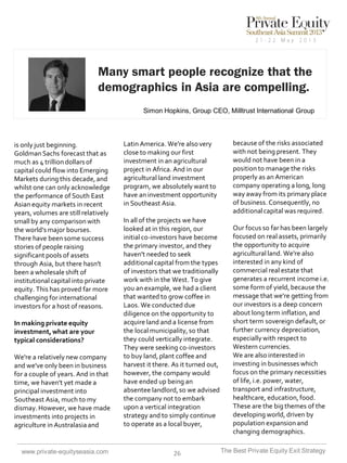 Many smart people recognize that the
demographics in Asia are compelling.
Simon Hopkins, Group CEO, Milltrust International Group

is only just beginning.
Goldman Sachs forecast that as
much as 4 trillion dollars of
capital could flow into Emerging
Markets during this decade, and
whilst one can only acknowledge
the performance of South East
Asian equity markets in recent
years, volumes are still relatively
small by any comparison with
the world's major bourses.
There have been some success
stories of people raising
significant pools of assets
through Asia, but there hasn't
been a wholesale shift of
institutional capital into private
equity. This has proved far more
challenging for international
investors for a host of reasons.
In making private equity
investment, what are your
typical considerations?
We're a relatively new company
and we've only been in business
for a couple of years. And in that
time, we haven't yet made a
principal investment into
Southeast Asia, much to my
dismay. However, we have made
investments into projects in
agriculture in Australasia and

www.private-equityseasia.com

Latin America. We're also very
close to making our first
investment in an agricultural
project in Africa. And in our
agricultural land investment
program, we absolutely want to
have an investment opportunity
in Southeast Asia.
In all of the projects we have
looked at in this region, our
initial co-investors have become
the primary investor, and they
haven't needed to seek
additional capital from the types
of investors that we traditionally
work with in the West. To give
you an example, we had a client
that wanted to grow coffee in
Laos. We conducted due
diligence on the opportunity to
acquire land and a license from
the local municipality, so that
they could vertically integrate.
They were seeking co-investors
to buy land, plant coffee and
harvest it there. As it turned out,
however, the company would
have ended up being an
absentee landlord, so we advised
the company not to embark
upon a vertical integration
strategy and to simply continue
to operate as a local buyer,

26

because of the risks associated
with not being present. They
would not have been in a
position to manage the risks
properly as an American
company operating a long, long
way away from its primary place
of business. Consequently, no
additional capital was required.
Our focus so far has been largely
focused on real assets, primarily
the opportunity to acquire
agricultural land. We're also
interested in any kind of
commercial real estate that
generates a recurrent income i.e.
some form of yield, because the
message that we're getting from
our investors is a deep concern
about long term inflation, and
short term sovereign default, or
further currency depreciation,
especially with respect to
Western currencies.
We are also interested in
investing in businesses which
focus on the primary necessities
of life, i.e. power, water,
transport and infrastructure,
healthcare, education, food.
These are the big themes of the
developing world, driven by
population expansion and
changing demographics.
The Best Private Equity Exit Strategy

 