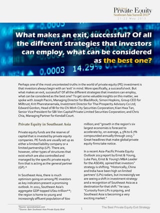 What makes an exit, successful? Of all
the different strategies that investors
can employ, what can be considered
as the best one?

Perhaps one of the most uncontested truths in the world of private equity (PE) investment is
that investors always begin with an ‘exit’ in mind. More specifically, a successful exit. But
what makes an exit, successful? Of all the different strategies that investors can employ,
what can be considered as the best one? To get some valuable insights on this matter, we
spoke with Joseph Pacini, Managing Director for BlackRock; Simon Hopkins, Group CEO for
Milltrust; Krit Phanratanamala, Investment Director for Thai Prosperity Advisory Co Ltd;
Edward Gordon, Head of IB for Ho Chi Minh City Securities Corporation; Kian Hwa Tan,
Senior Vice President for SBI Ven Capital Private Limited Securities Corporation; and Chris
Chia, Managing Partner for Kendall Court.

Private Equity in Southeast Asia

million; and “growth in the region’s six
largest economies is forecast to
accelerate by, on average, 4.5% to 6.7%
compounded annually through 2015.”
Great headlines that make global private
equity firms take notice.

Private equity funds are the reserve of
capital that is invested by private equity
companies. PE funds are usually set up as
either a limited liability company or a
limited partnership (LP). There are,
however, other types of structures that
exist which are also controlled and
managed by the specific private equity
firm that is acting as the general partner
(GP).*

In a recent Asia-Pacific Private Equity
Outlook 2013 report by Ernst & Young,
Luke Pais, Ernst & Young’s M&A Leader
for the ASEAN, opined that investors‟
strategy is shifting. “Historically, China
and India have been high on limited
partners’ (LPs) radars, but increasingly we
are seeing a shift in investment strategy
and a recognition of Southeast Asia as a
destination for that shift.” he says.
“Curiosity from LPs is piquing, and
Southeast Asia is becoming a very
exciting market.”

In Southeast Asia, there is much
optimism going on among PE investors
as key indicators present a promising
outlook. In 2011, Southeast Asia’s
aggregate GDP topped US$2 trillion**;
the region is home to young and
increasingly affluent population of 600
____________________
*Source: secondventure.com
**Source: Bain Southeast Asia Private Equity Brief

1

The Best Private Equity Exit Strategy

 