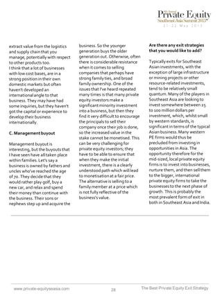 extract value from the logistics
and supply chain that you
manage, potentially with respect
to other products too.
I think that a lot of businesses
with low cost bases, are in a
strong position in their own
domestic markets but often
haven't developed an
international angle to that
business. They may have had
some inquiries, but they haven't
got the capital or experience to
develop their business
internationally.
C. Management buyout

Management buyout is
interesting, but the buyouts that
I have seen have all taken place
within families. Let's say a
business is owned by fathers and
uncles who've reached the age
of 70. They decide that they
would rather play golf, buy a
new car, and relax and spend
their money than continue with
the business. Their sons or
nephews step up and acquire the

www.private-equityseasia.com

business. So the younger
generation buys the older
generation out. Otherwise, often
there is considerable resistance
when it comes to selling
companies that perhaps have
strong family ties, and broad
family ownership. One of the
issues that I've heard repeated
many times is that many private
equity investors make a
significant minority investment
into a business, but then they
find it very difficult to encourage
the principals to sell their
company once their job is done,
so the increased value in the
stake cannot be monetised. This
can be very challenging for
private equity investors; they
have to be able to ensure that
when they make the initial
investment, there is a clearly
understood path which will lead
to monetisation at a fair price.
The alternative is selling to a
family member at a price which
is not fully reflective of the
business's value.

28

Are there any exit strategies
that you would like to add?
Typically exits for Southeast
Asian investments, with the
exception of large infrastructure
or mining projects or other
resource-related investments,
tend to be relatively small
quantum. Many of the players in
Southeast Asia are looking to
invest somewhere between 25
to 100 million dollars per
investment, which, whilst small
by western standards, is
significant in terms of the typical
Asian business. Many western
PE firms would thus be
precluded from investing in
opportunities in Asia. The
opportunity therefore for the
mid-sized, local private equity
firms is to invest into businesses,
nurture them, and then sell them
to the bigger, international
private equity firms to take the
businesses to the next phase of
growth. This is probably the
most prevalent form of exit in
both in Southeast Asia and India.

The Best Private Equity Exit Strategy

 