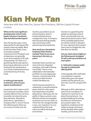 Kian Hwa Tan
Interview with Kian Hwa Tan, Senior Vice President, SBI Ven Capital Private
Limited
What are the most significant
developments in the Private
Equity industry in Southeast
Asia and what are the impact?
Over the last few years, I have
observed the Private Equity (PE)
industry maturing rapidly. More
funds have been raised, many
businesses accepted
investments from PE players and
entrepreneurs are generally
much more receptive to PE style
of partnership. So I think it’s a
good thing that private equity is
becoming an alternate source of
funding for the entrepreneurs
vis-à-vis the traditional and more
conventional way of raising
funds.

In making private equity
investment, what are your
typical considerations?
Investments that I make must fit
the investment mandates, which
could be different from one fund
to another but share the same
basic elements. We look for
good returns, specifically, a
company which is more or less at
the inflection point where we
can nurture it further over the

www.private-equityseasia.com

next few years before we can
achieve liquidity. Sector’s
fundamental and strong
management is key. A company
that has easily distinguishable,
clear and strong market
positioning and exit potential.
How would you characterize
Southeast Asia’s frontier
markets? How do you see it
improving in the next 3-5
years?

Southeast Asian countries are
more and more integrated
nowadays, and trade is flowing
more freely. There’s more
collaboration internationally –
and that’s an encouraging sign.
However, investors have to be
cautious on these frontier
markets like Myanmar.
I think everyone should try to
understand, or should at least be
aware, that this is the reason
that expectations should be
balanced out. Obviously, the risk
profile in these countries is very
different and the exit strategies
sometimes are not very clear, so
I think the risk management plan
is very, very important. So is an
understanding of the local
culture as well as the business
environment.

29

Overall, it’s a good thing that
people are starting to look at
these countries that have not
been previously focused on. But I
think investable opportunities
are still few and far in-between.
It’s very important that investors
have a way to mitigate the risks
that they can identify.
Can you share some insights on
the following exit strategies?
Pls tell us the ups and downs of
each option:
A. Taking the company public
through an initial public
offering (IPO)
I think logically, IPO is definitely
a consideration. However,
realistically, given the capital
markets and the demand, you
don’t see much PE company-IPO
story.
Although an IPO is definitely an
option to be considered, it’s
important to note that it’s all
about financial returns. You
would probably go for listings,
but there are constraints in
pursuing this option: the
regulatory compliance to the
target exchange, the lockup
period, liquidity of the capital
markets, just to name a few.
The Best Private Equity Exit Strategy

 