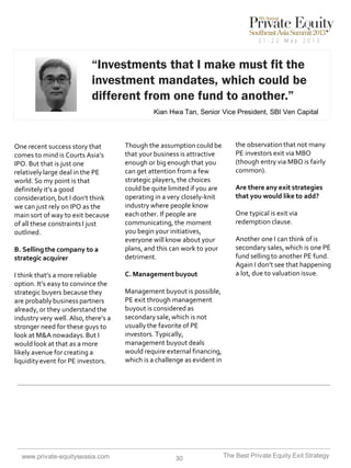 “Investments that I make must fit the
investment mandates, which could be
different from one fund to another.”
Kian Hwa Tan, Senior Vice President, SBI Ven Capital

One recent success story that
comes to mind is Courts Asia’s
IPO. But that is just one
relatively large deal in the PE
world. So my point is that
definitely it’s a good
consideration, but I don’t think
we can just rely on IPO as the
main sort of way to exit because
of all these constraints I just
outlined.

B. Selling the company to a
strategic acquirer
I think that’s a more reliable
option. It’s easy to convince the
strategic buyers because they
are probably business partners
already, or they understand the
industry very well. Also, there’s a
stronger need for these guys to
look at M&A nowadays. But I
would look at that as a more
likely avenue for creating a
liquidity event for PE investors.

www.private-equityseasia.com

Though the assumption could be
that your business is attractive
enough or big enough that you
can get attention from a few
strategic players, the choices
could be quite limited if you are
operating in a very closely-knit
industry where people know
each other. If people are
communicating, the moment
you begin your initiatives,
everyone will know about your
plans, and this can work to your
detriment.

C. Management buyout

the observation that not many
PE investors exit via MBO
(though entry via MBO is fairly
common).
Are there any exit strategies
that you would like to add?
One typical is exit via
redemption clause.

Another one I can think of is
secondary sales, which is one PE
fund selling to another PE fund.
Again I don’t see that happening
a lot, due to valuation issue.

Management buyout is possible,
PE exit through management
buyout is considered as
secondary sale, which is not
usually the favorite of PE
investors. Typically,
management buyout deals
would require external financing,
which is a challenge as evident in

30

The Best Private Equity Exit Strategy

 