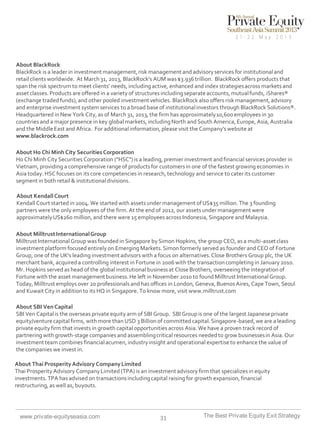 About BlackRock
BlackRock is a leader in investment management, risk management and advisory services for institutional and
retail clients worldwide. At March 31, 2013, BlackRock’s AUM was $3.936 trillion. BlackRock offers products that
span the risk spectrum to meet clients’ needs, including active, enhanced and index strategies across markets and
asset classes. Products are offered in a variety of structures including separate accounts, mutual funds, iShares®
(exchange traded funds), and other pooled investment vehicles. BlackRock also offers risk management, advisory
and enterprise investment system services to a broad base of institutional investors through BlackRock Solutions®.
Headquartered in New York City, as of March 31, 2013, the firm has approximately 10,600 employees in 30
countries and a major presence in key global markets, including North and South America, Europe, Asia, Australia
and the Middle East and Africa. For additional information, please visit the Company's website at
www.blackrock.com
About Ho Chi Minh City Securities Corporation
Ho Chi Minh City Securities Corporation ("HSC") is a leading, premier investment and financial services provider in
Vietnam, providing a comprehensive range of products for customers in one of the fastest growing economies in
Asia today. HSC focuses on its core competencies in research, technology and service to cater its customer
segment in both retail & institutional divisions.
About Kendall Court
Kendall Court started in 2004. We started with assets under management of US$35 million. The 3 founding
partners were the only employees of the firm. At the end of 2012, our assets under management were
approximately US$260 million, and there were 15 employees across Indonesia, Singapore and Malaysia.
About Milltrust International Group
Milltrust International Group was founded in Singapore by Simon Hopkins, the group CEO, as a multi-asset class
investment platform focused entirely on Emerging Markets. Simon formerly served as founder and CEO of Fortune
Group, one of the UK's leading investment advisors with a focus on alternatives. Close Brothers Group plc, the UK
merchant bank, acquired a controlling interest in Fortune in 2006 with the transaction completing in January 2010.
Mr. Hopkins served as head of the global institutional business at Close Brothers, overseeing the integration of
Fortune with the asset management business. He left in November 2010 to found Milltrust International Group.
Today, Milltrust employs over 20 professionals and has offices in London, Geneva, Buenos Aires, Cape Town, Seoul
and Kuwait City in addition to its HQ in Singapore. To know more, visit www.milltrust.com
About SBI Ven Capital
SBI Ven Capital is the overseas private equity arm of SBI Group. SBI Group is one of the largest Japanese private
equity/venture capital firms, with more than USD 3 Billion of committed capital. Singapore-based, we are a leading
private equity firm that invests in growth capital opportunities across Asia. We have a proven track record of
partnering with growth-stage companies and assembling critical resources needed to grow businesses in Asia. Our
investment team combines financial acumen, industry insight and operational expertise to enhance the value of
the companies we invest in.
About Thai Prosperity Advisory Company Limited
Thai Prosperity Advisory Company Limited (TPA) is an investment advisory firm that specializes in equity
investments. TPA has advised on transactions including capital raising for growth expansion, financial
restructuring, as well as, buyouts.

www.private-equityseasia.com

31

The Best Private Equity Exit Strategy

 