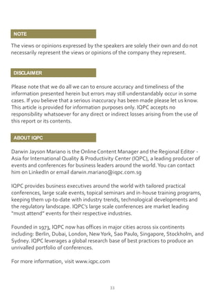 NOTE

The views or opinions expressed by the speakers are solely their own and do not
necessarily represent the views or opinions of the company they represent.

DISCLAIMER

Please note that we do all we can to ensure accuracy and timeliness of the
information presented herein but errors may still understandably occur in some
cases. If you believe that a serious inaccuracy has been made please let us know.
This article is provided for information purposes only. IQPC accepts no
responsibility whatsoever for any direct or indirect losses arising from the use of
this report or its contents.
ABOUT IQPC

Darwin Jayson Mariano is the Online Content Manager and the Regional Editor Asia for International Quality & Productivity Center (IQPC), a leading producer of
events and conferences for business leaders around the world. You can contact
him on LinkedIn or email darwin.mariano@iqpc.com.sg
IQPC provides business executives around the world with tailored practical
conferences, large scale events, topical seminars and in-house training programs,
keeping them up-to-date with industry trends, technological developments and
the regulatory landscape. IQPC’s large scale conferences are market leading
“must attend” events for their respective industries.
Founded in 1973, IQPC now has offices in major cities across six continents
including: Berlin, Dubai, London, New York, Sao Paulo, Singapore, Stockholm, and
Sydney. IQPC leverages a global research base of best practices to produce an
unrivalled portfolio of conferences.
For more information, visit www.iqpc.com

33

 