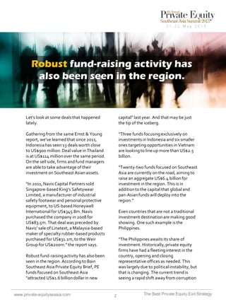 Robust fund-raising activity has
also been seen in the region.

Let’s look at some deals that happened
lately.

capital” last year. And that may be just
the tip of the iceberg.

Gathering from the same Ernst & Young
report, we’ve learned that since 2011,
Indonesia has seen 13 deals worth close
to US$900 million. Deal value in Thailand
is at US$114 million over the same period.
On the sell side, firms and fund managers
are able to take advantage of their
investment on Southeast Asian assets.

“Three funds focusing exclusively on
investments in Indonesia and six smaller
ones targeting opportunities in Vietnam
are looking to line up more than US$2.5
billion.
“Twenty-two funds focused on Southeast
Asia are currently on the road, aiming to
raise an aggregate US$6.4 billion for
investment in the region. This is in
addition to the capital that global and
pan-Asian funds will deploy into the
region.”

“In 2011, Navis Capital Partners sold
Singapore-based King’s Safetywear
Limited, a manufacturer of industrial
safety footwear and personal protective
equipment, to US-based Honeywell
International for US$345.8m. Navis
purchased the company in 2008 for
US$83.5m. That deal was preceded by
Navis’ sale of Linatext, a Malaysia-based
maker of specialty rubber-based products
purchased for US$31.1m, to the Weir
Group for US$200m.” the report says.

Even countries that are not a traditional
investment destination are making good
showing. One such example is the
Philippines.
“The Philippines awaits its share of
investment. Historically, private equity
firms have had a fleeting interest in the
country, opening and closing
representative offices as needed. This
was largely due to political instability, but
that is changing. The current trend is
seeing a rapid shift away from corruption

Robust fund-raising activity has also been
seen in the region. According to Bain
Southeast Asia Private Equity Brief, PE
funds focused on Southeast Asia
“attracted US$1.6 billion dollar in new

www.private-equityseasia.com

2

The Best Private Equity Exit Strategy

 