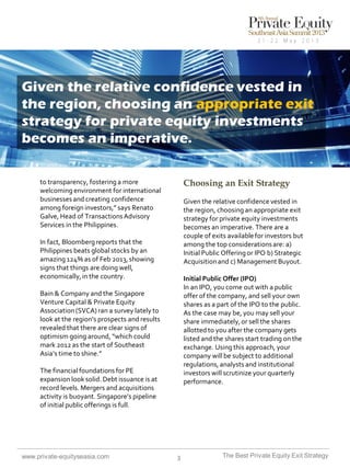 Given the relative confidence vested in
the region, choosing an appropriate exit
strategy for private equity investments
becomes an imperative.
Choosing an Exit Strategy

to transparency, fostering a more
welcoming environment for international
businesses and creating confidence
among foreign investors,” says Renato
Galve, Head of Transactions Advisory
Services in the Philippines.

Given the relative confidence vested in
the region, choosing an appropriate exit
strategy for private equity investments
becomes an imperative. There are a
couple of exits available for investors but
among the top considerations are: a)
Initial Public Offering or IPO b) Strategic
Acquisition and c) Management Buyout.

In fact, Bloomberg reports that the
Philippines beats global stocks by an
amazing 124% as of Feb 2013, showing
signs that things are doing well,
economically, in the country.

Initial Public Offer (IPO)
In an IPO, you come out with a public
offer of the company, and sell your own
shares as a part of the IPO to the public.
As the case may be, you may sell your
share immediately, or sell the shares
allotted to you after the company gets
listed and the shares start trading on the
exchange. Using this approach, your
company will be subject to additional
regulations, analysts and institutional
investors will scrutinize your quarterly
performance.

Bain & Company and the Singapore
Venture Capital & Private Equity
Association (SVCA) ran a survey lately to
look at the region’s prospects and results
revealed that there are clear signs of
optimism going around, “which could
mark 2012 as the start of Southeast
Asia’s time to shine.”
The financial foundations for PE
expansion look solid. Debt issuance is at
record levels. Mergers and acquisitions
activity is buoyant. Singapore’s pipeline
of initial public offerings is full.

www.private-equityseasia.com

3

The Best Private Equity Exit Strategy

 