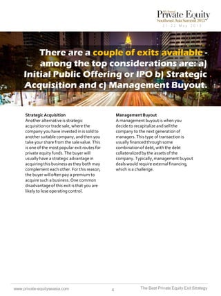 There are a couple of exits available among the top considerations are: a)
Initial Public Offering or IPO b) Strategic
Acquisition and c) Management Buyout.

Strategic Acquisition
Another alternative is strategic
acquisition or trade sale, where the
company you have invested in is sold to
another suitable company, and then you
take your share from the sale value. This
is one of the most popular exit routes for
private equity funds. The buyer will
usually have a strategic advantage in
acquiring this business as they both may
complement each other. For this reason,
the buyer will often pay a premium to
acquire such a business. One common
disadvantage of this exit is that you are
likely to lose operating control.

www.private-equityseasia.com

Management Buyout
A management buyout is when you
decide to recapitalize and sell the
company to the next generation of
managers. This type of transaction is
usually financed through some
combination of debt, with the debt
collateralized by the assets of the
company. Typically, management buyout
deals would require external financing,
which is a challenge.

4

The Best Private Equity Exit Strategy

 