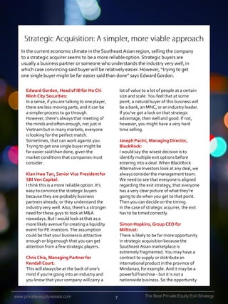 In the current economic climate in the Southeast Asian region, selling the company
to a strategic acquirer seems to be a more reliable option. Strategic buyers are
usually a business partner or someone who understands the industry very well, in
which case convincing said buyer will be relatively easier. However, “trying to get
one single buyer might be far easier said than done” says Edward Gordon.
Edward Gordon, Head of IB for Ho Chi
Minh City Securities:
In a sense, if you are talking to one player,
there are less moving parts, and it can be
a simpler process to go through.
However, there’s always that meeting of
the minds and often enough, not just in
Vietnam but in many markets, everyone
is looking for the perfect match.
Sometimes, that can work against you.
Trying to get one single buyer might be
far easier said than done, given the
market conditions that companies must
consider.

lot of value to a lot of people at a certain
size and scale. You feel that at some
point, a natural buyer of this business will
be a bank, an MNC, or an industry leader.
If you’ve got a lock on that strategic
advantage, then well and good. If not,
however, you might have a very hard
time selling.
Joseph Pacini, Managing Director,
BlackRock:
I would say the wisest decision is to
identify multiple exit options before
entering into a deal. When BlackRock
Alternative Investors look at any deal, we
always consider the management team.
We need to see that everyone is aligned
regarding the exit strategy, that everyone
has a very clear picture of what they’re
going to do when you get to that point.
Then you can decide on the timing.
In the case of strategic acquirer, the exit
has to be timed correctly.

Kian Hwa Tan, Senior Vice President for
SBI Ven Capital:
I think this is a more reliable option. It’s
easy to convince the strategic buyers
because they are probably business
partners already, or they understand the
industry very well. Also, there’s a stronger
need for these guys to look at M&A
nowadays. But I would look at that as a
more likely avenue for creating a liquidity
event for PE investors. The assumption
could be that your business is attractive
enough or big enough that you can get
attention from a few strategic players.

Simon Hopkins, Group CEO for
Milltrust:
There is likely to be far more opportunity
in strategic acquisition because the
Southeast Asian marketplace is
extremely fragmented. You may have a
contract to supply or distribute an
international product in the province of
Mindanao, for example. And it may be a
powerful franchise - but it is not a
nationwide business. So the opportunity

Chris Chia, Managing Partner for
Kendall Court:
This will always be at the back of one’s
mind if you’re going into an industry and
you know that your company will carry a

www.private-equityseasia.com

7

The Best Private Equity Exit Strategy

 